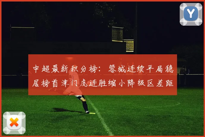 中超最新积分榜：蓉城连续平局稳居榜首津门虎连胜缩小降级区差距