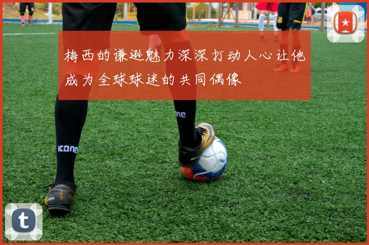 梅西的谦逊魅力深深打动人心让他成为全球球迷的共同偶像