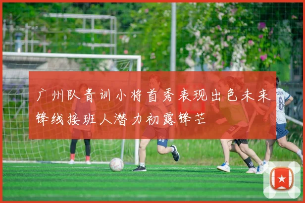 广州队青训小将首秀表现出色未来锋线接班人潜力初露锋芒