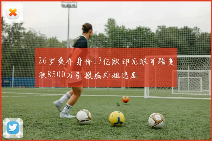 26岁桑乔身价13亿欧却无球可踢曼联8500万引援成外租悲剧