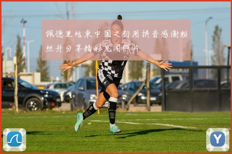 佩德里结束中国之行用拼音感谢粉丝并分享精彩见闻照片