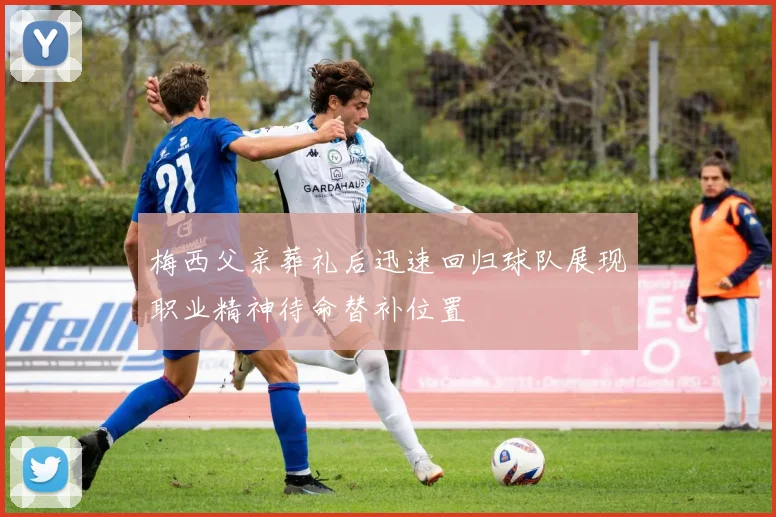 梅西父亲葬礼后迅速回归球队展现职业精神待命替补位置